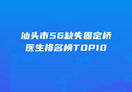 汕头市56缺失固定桥医生排名榜TOP10