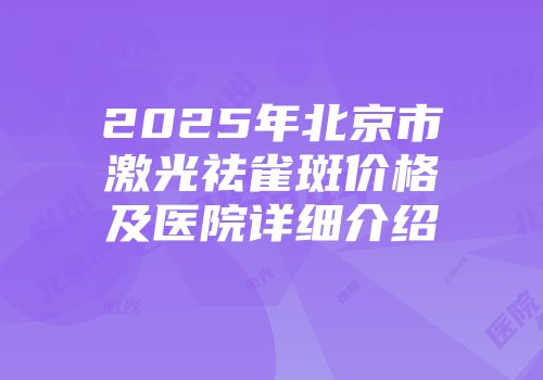 2025年北京市激光祛雀斑价格及医院详细介绍