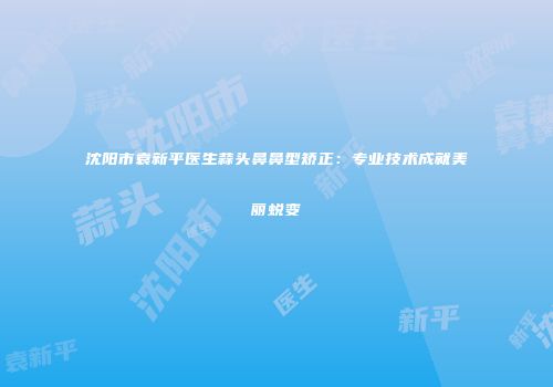 沈阳市袁新平医生蒜头鼻鼻型矫正：专业技术成就美丽蜕变