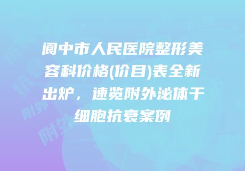 阆中市人民医院整形美容科价格(价目)表全新出炉，速览附外泌体干细胞抗衰案例