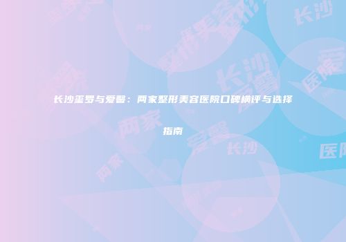 长沙玺罗与爱馨：两家整形美容医院口碑横评与选择指南
