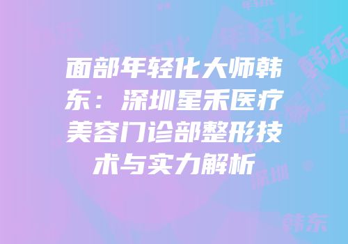 面部年轻化大师韩东：深圳星禾医疗美容门诊部整形技术与实力解析