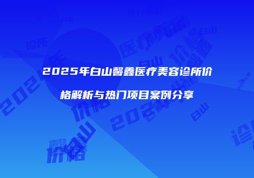 2025年白山馨鑫医疗美容诊所价格解析与热门项目案例分享