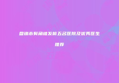 盘锦市鬓角植发前五名医院及优秀医生推荐