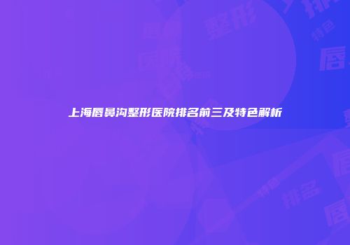上海唇鼻沟整形医院排名前三及特色解析