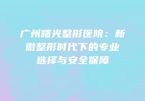 广州曙光整形医院：新微整形时代下的专业选择与安全保障