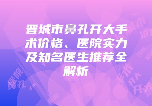 晋城市鼻孔开大手术价格、医院实力及知名医生推荐全解析