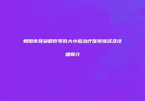 朝阳市耳朵畸形导致大小脸治疗医院排名及详细简介