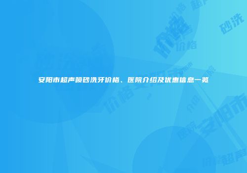 安阳市超声喷砂洗牙价格、医院介绍及优惠信息一览