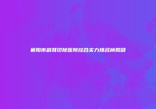 襄阳市副耳切除医院综合实力排名榜揭晓