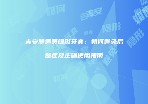 吉安隐适美隐形牙套：如何避免后遗症及正确使用指南