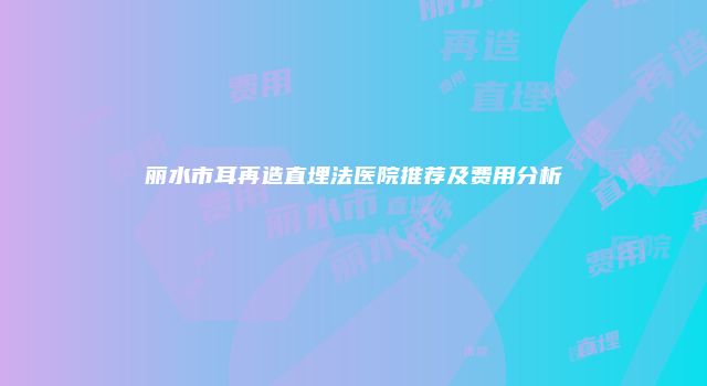 丽水市耳再造直埋法医院推荐及费用分析