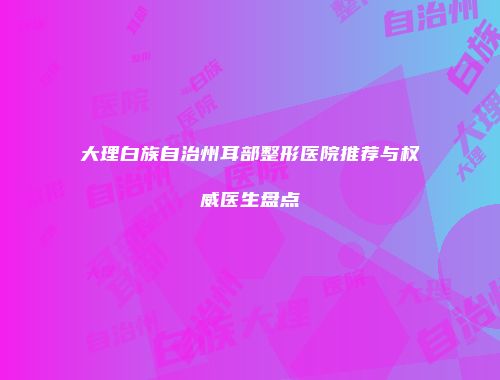 大理白族自治州耳部整形医院推荐与权威医生盘点