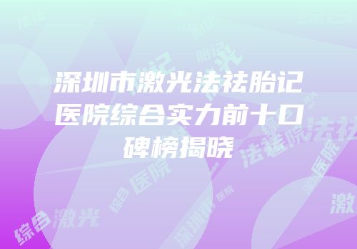 深圳市激光法祛胎记医院综合实力前十口碑榜揭晓