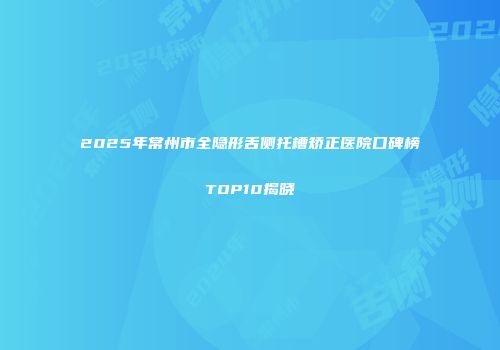 2025年常州市全隐形舌侧托槽矫正医院口碑榜TOP10揭晓