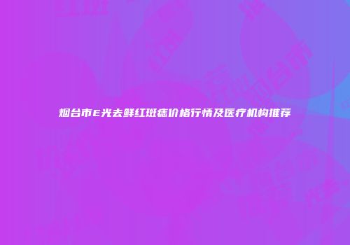 烟台市E光去鲜红斑痣价格行情及医疗机构推荐
