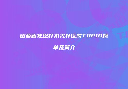 山西省祛斑打水光针医院TOP10榜单及简介