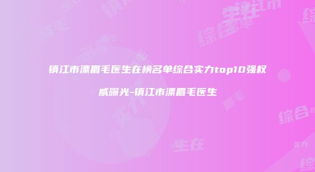 镇江市漂眉毛医生在榜名单综合实力top10强权威曝光-镇江市漂眉毛医生