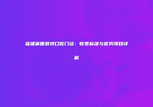 福建莆田君特口腔门诊：收费标准与优势项目详解