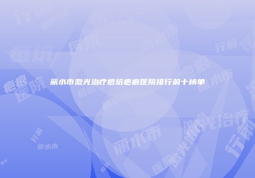 丽水市激光治疗痘坑疤痕医院排行前十榜单