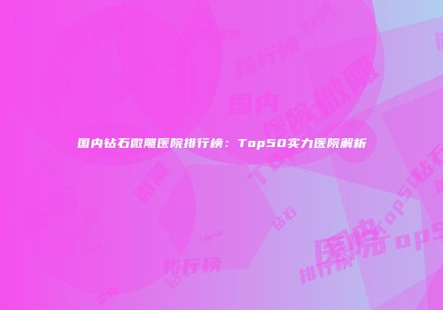 国内钻石微雕医院排行榜：Top50实力医院解析