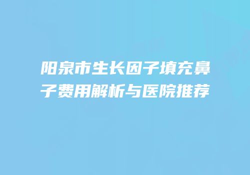 阳泉市生长因子填充鼻子费用解析与医院推荐