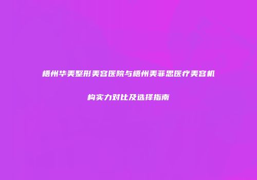 梧州华美整形美容医院与梧州美菲思医疗美容机构实力对比及选择指南