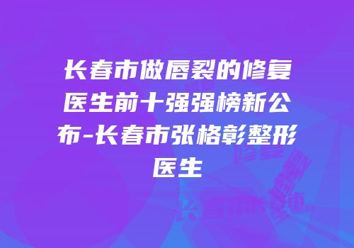 长春市做唇裂的修复医生前十强强榜新公布-长春市张格彰整形医生