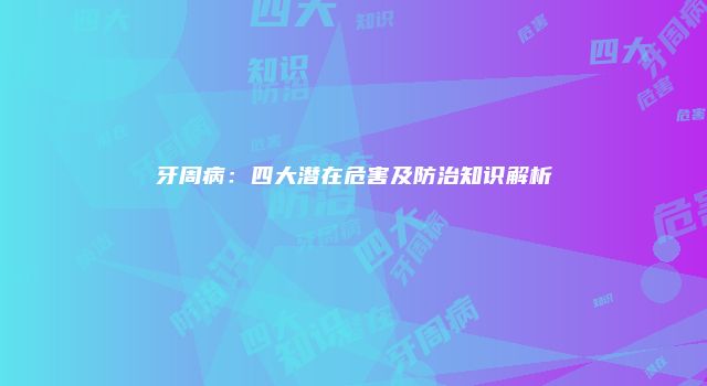 牙周病：四大潜在危害及防治知识解析