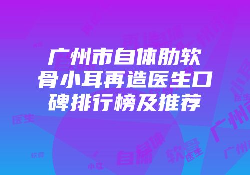广州市自体肋软骨小耳再造医生口碑排行榜及推荐