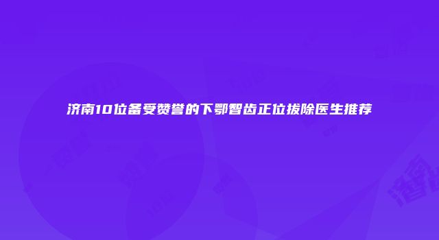 济南10位备受赞誉的下鄂智齿正位拔除医生推荐