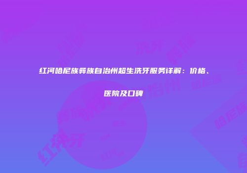 红河哈尼族彝族自治州超生洗牙服务详解：价格、医院及口碑