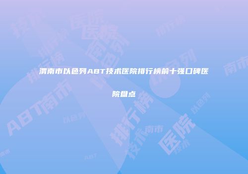 渭南市以色列ABT技术医院排行榜前十强口碑医院盘点