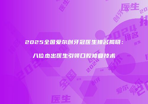 2025全国爱尔创牙冠医生排名揭晓：八位杰出医生引领口腔修复技术