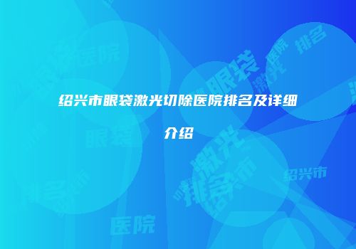 绍兴市眼袋激光切除医院排名及详细介绍