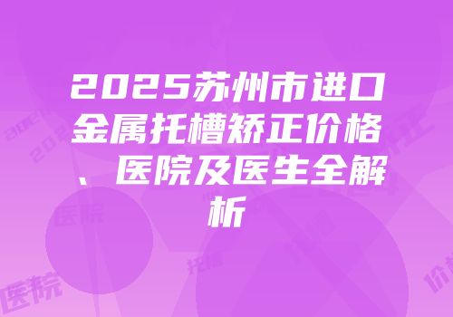 2025苏州市进口金属托槽矫正价格、医院及医生全解析