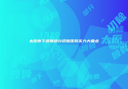 太原市下颌骨部分切除医院实力大盘点