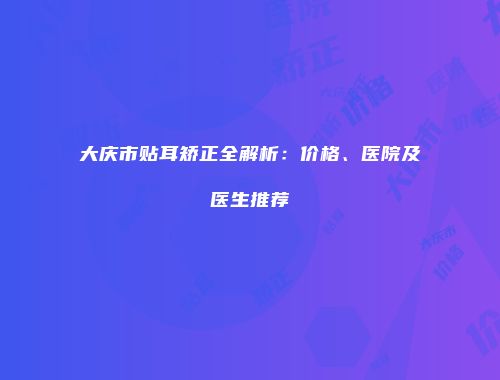 大庆市贴耳矫正全解析：价格、医院及医生推荐