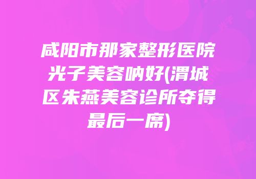 咸阳市那家整形医院光子美容呐好(渭城区朱燕美容诊所夺得最后一席)