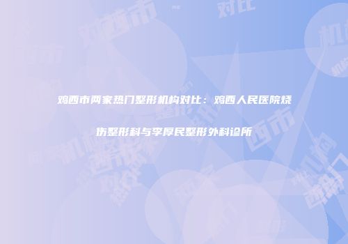 鸡西市两家热门整形机构对比：鸡西人民医院烧伤整形科与李厚民整形外科诊所