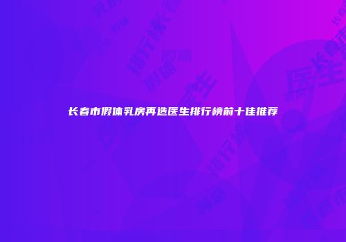 长春市假体乳房再造医生排行榜前十佳推荐