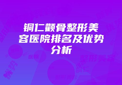 铜仁颧骨整形美容医院排名及优势分析