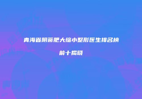青海省阴蒂肥大缩小整形医生排名榜前十揭晓