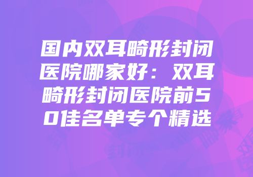 国内双耳畸形封闭医院哪家好：双耳畸形封闭医院前50佳名单专个精选