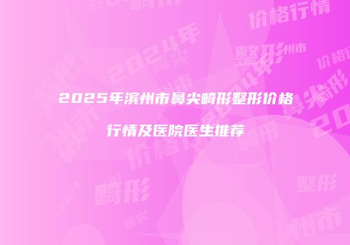 2025年滨州市鼻尖畸形整形价格行情及医院医生推荐