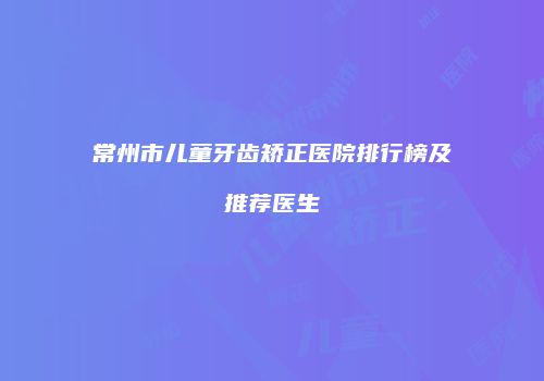 常州市儿童牙齿矫正医院排行榜及推荐医生