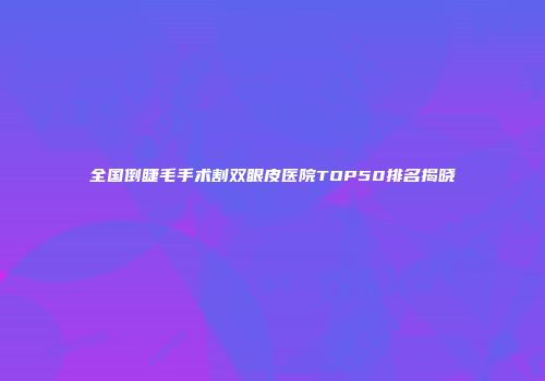 全国倒睫毛手术割双眼皮医院TOP50排名揭晓