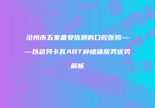 沧州市五家备受信赖的口腔医院——以色列卡瓦ABT种植体服务优势解析