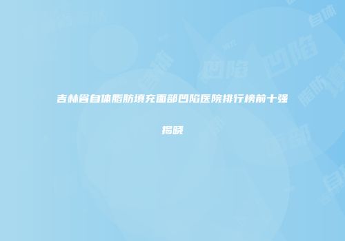 吉林省自体脂肪填充面部凹陷医院排行榜前十强揭晓