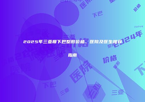 2025年三亚瘦下巴整形价格、医院及医生推荐指南